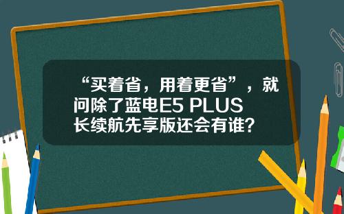 “买着省，用着更省”，就问除了蓝电E5 PLUS 长续航先享版还会有谁？