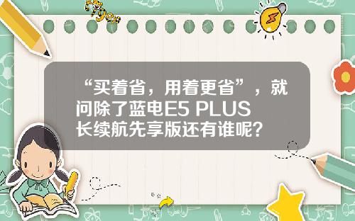 “买着省，用着更省”，就问除了蓝电E5 PLUS 长续航先享版还有谁呢？
