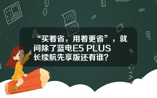 “买着省，用着更省”，就问除了蓝电E5 PLUS 长续航先享版还有谁？