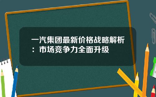 一汽集团最新价格战略解析：市场竞争力全面升级