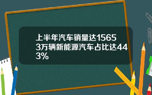 上半年汽车销量达15653万辆新能源汽车占比达443%