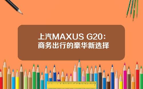 上汽MAXUS G20：商务出行的豪华新选择