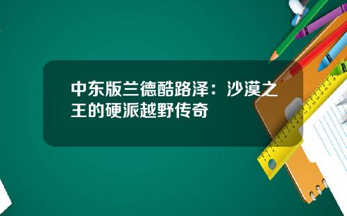 中东版兰德酷路泽：沙漠之王的硬派越野传奇