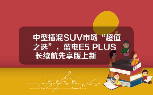 中型插混SUV市场“超值之选”，蓝电E5 PLUS 长续航先享版上新
