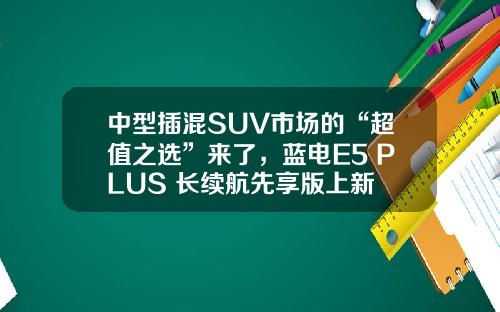 中型插混SUV市场的“超值之选”来了，蓝电E5 PLUS 长续航先享版上新