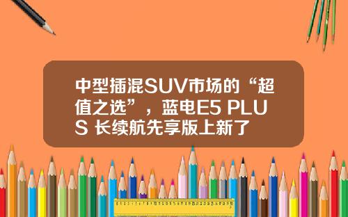 中型插混SUV市场的“超值之选”，蓝电E5 PLUS 长续航先享版上新了
