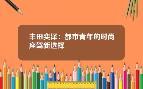丰田奕泽：都市青年的时尚座驾新选择