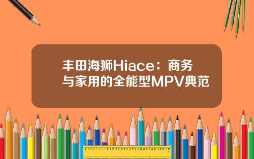 丰田海狮Hiace：商务与家用的全能型MPV典范