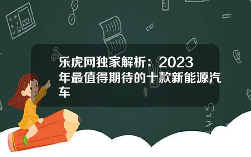 乐虎网独家解析：2023年最值得期待的十款新能源汽车