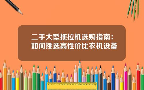二手大型拖拉机选购指南：如何挑选高性价比农机设备