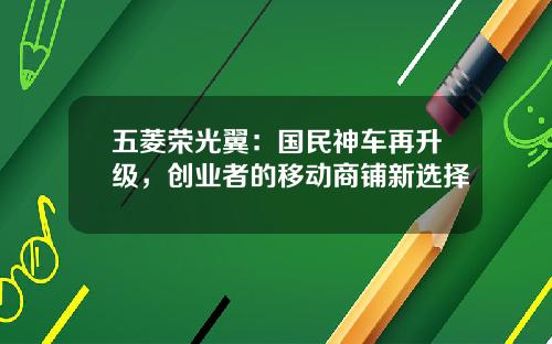 五菱荣光翼：国民神车再升级，创业者的移动商铺新选择