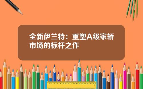全新伊兰特：重塑A级家轿市场的标杆之作