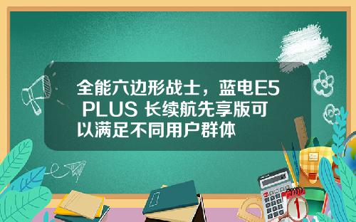 全能六边形战士，蓝电E5 PLUS 长续航先享版可以满足不同用户群体