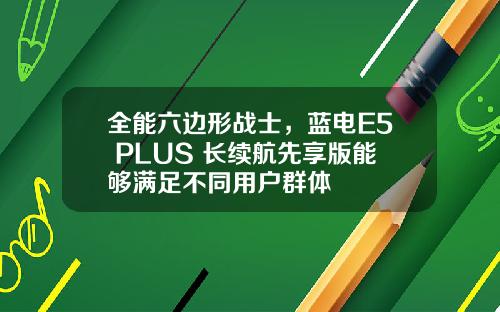 全能六边形战士，蓝电E5 PLUS 长续航先享版能够满足不同用户群体