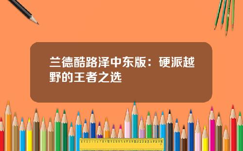 兰德酷路泽中东版：硬派越野的王者之选