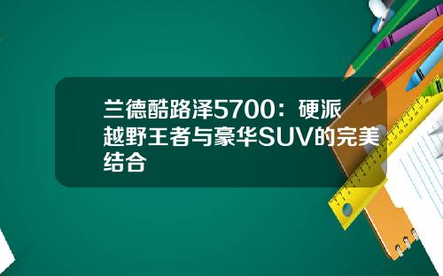 兰德酷路泽5700：硬派越野王者与豪华SUV的完美结合