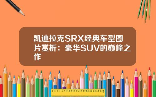 凯迪拉克SRX经典车型图片赏析：豪华SUV的巅峰之作
