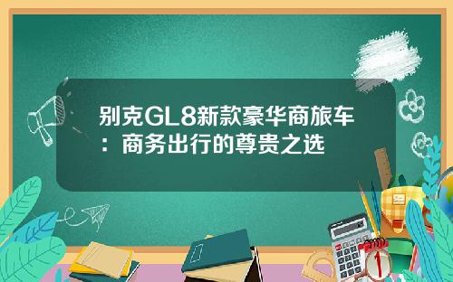 别克GL8新款豪华商旅车：商务出行的尊贵之选