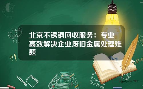 北京不锈钢回收服务：专业高效解决企业废旧金属处理难题
