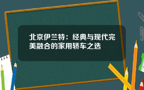 北京伊兰特：经典与现代完美融合的家用轿车之选
