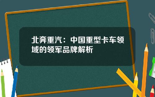 北奔重汽：中国重型卡车领域的领军品牌解析