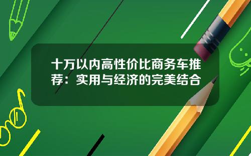 十万以内高性价比商务车推荐：实用与经济的完美结合