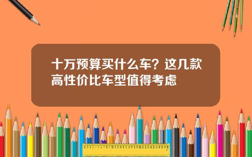 十万预算买什么车？这几款高性价比车型值得考虑