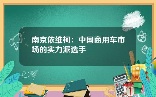 南京依维柯：中国商用车市场的实力派选手