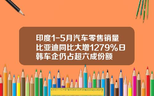 印度1-5月汽车零售销量比亚迪同比大增1279%日韩车企仍占超六成份额