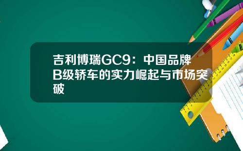 吉利博瑞GC9：中国品牌B级轿车的实力崛起与市场突破