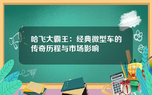 哈飞大霸王：经典微型车的传奇历程与市场影响