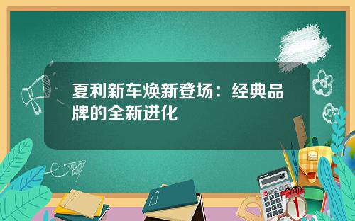 夏利新车焕新登场：经典品牌的全新进化