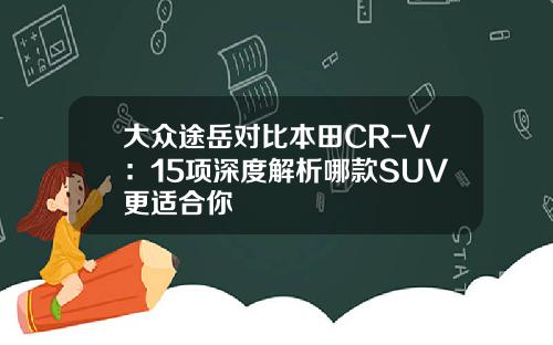 大众途岳对比本田CR-V：15项深度解析哪款SUV更适合你