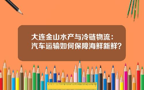 大连金山水产与冷链物流：汽车运输如何保障海鲜新鲜？