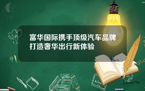 富华国际携手顶级汽车品牌打造奢华出行新体验
