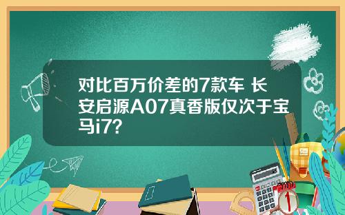 对比百万价差的7款车 长安启源A07真香版仅次于宝马i7？