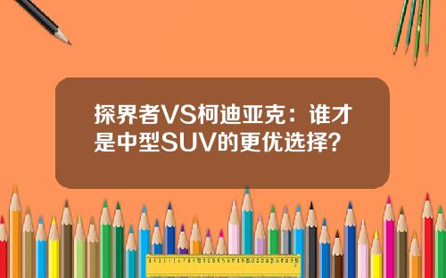 探界者VS柯迪亚克：谁才是中型SUV的更优选择？