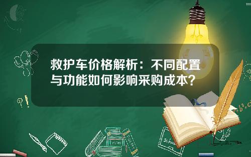 救护车价格解析：不同配置与功能如何影响采购成本？