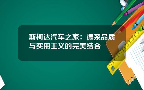 斯柯达汽车之家：德系品质与实用主义的完美结合