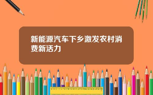 新能源汽车下乡激发农村消费新活力