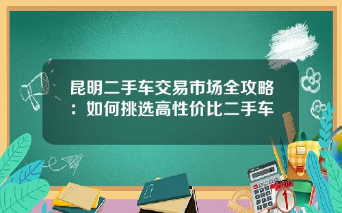 昆明二手车交易市场全攻略：如何挑选高性价比二手车