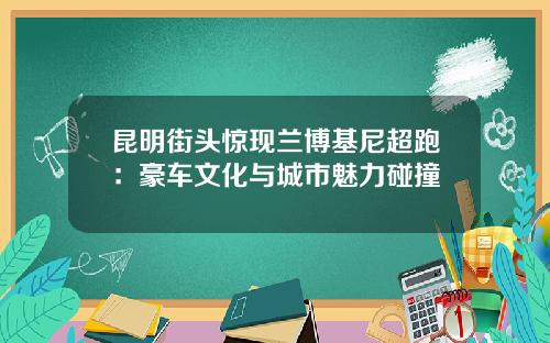 昆明街头惊现兰博基尼超跑：豪车文化与城市魅力碰撞