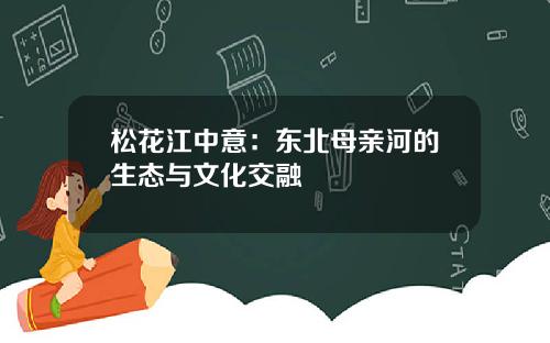 松花江中意：东北母亲河的生态与文化交融