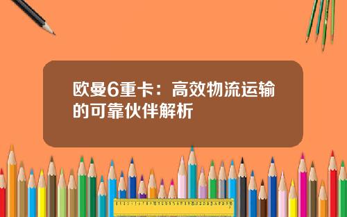 欧曼6重卡：高效物流运输的可靠伙伴解析