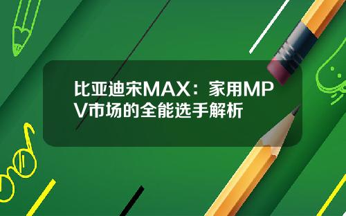 比亚迪宋MAX：家用MPV市场的全能选手解析