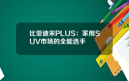 比亚迪宋PLUS：家用SUV市场的全能选手