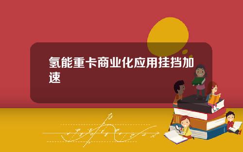 氢能重卡商业化应用挂挡加速