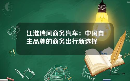 江淮瑞风商务汽车：中国自主品牌的商务出行新选择