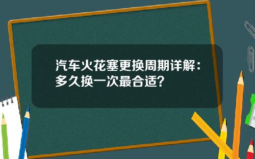 汽车火花塞更换周期详解：多久换一次最合适？