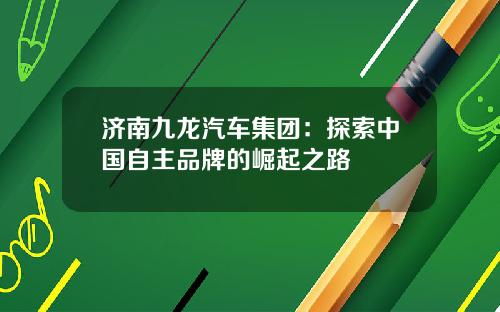 济南九龙汽车集团：探索中国自主品牌的崛起之路